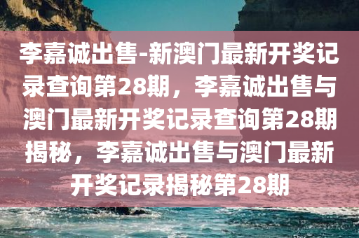 李嘉诚出售-新澳门最新开奖记录查询第28期