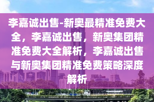 李嘉诚出售-新奥最精准免费大全，李嘉诚出售，新奥集团精准免费大全解析，李嘉诚出售与新奥集团精准免费策略深度解析