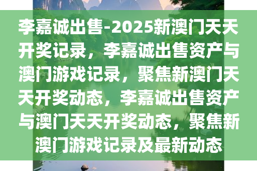 李嘉诚出售-2025新澳门天天开奖记录，李嘉诚出售资产与澳门游戏记录，聚焦新澳门天天开奖动态，李嘉诚出售资产与澳门天天开奖动态，聚焦新澳门游戏记录及最新动态