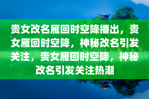 贵女改名雁回时空降播出，贵女雁回时空降，神秘改名引发关注，贵女雁回时空降，神秘改名引发关注热潮