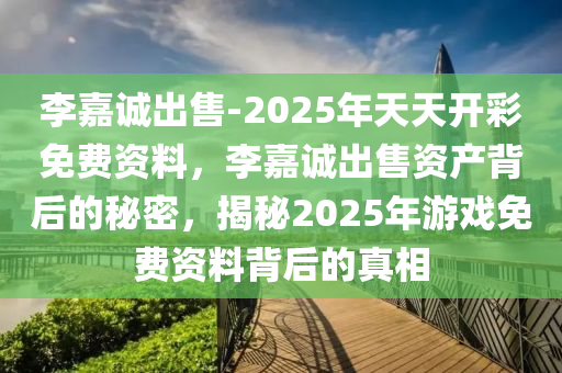 李嘉诚出售-2025年天天开彩免费资料，李嘉诚出售资产背后的秘密，揭秘2025年游戏免费资料背后的真相