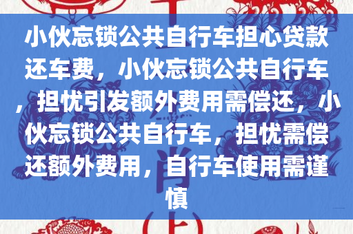 小伙忘锁公共自行车担心贷款还车费，小伙忘锁公共自行车，担忧引发额外费用需偿还，小伙忘锁公共自行车，担忧需偿还额外费用，自行车使用需谨慎