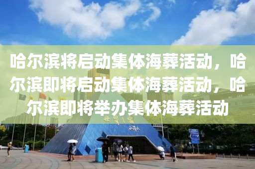 哈尔滨将启动集体海葬活动，哈尔滨即将启动集体海葬活动，哈尔滨即将举办集体海葬活动