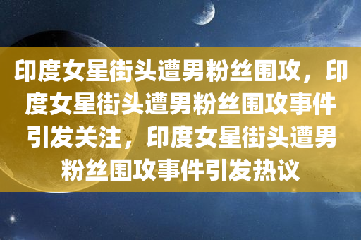 印度女星街头遭男粉丝围攻，印度女星街头遭男粉丝围攻事件引发关注，印度女星街头遭男粉丝围攻事件引发热议