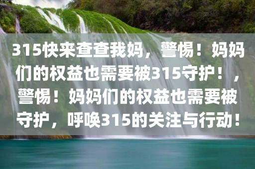 315快来查查我妈，警惕！妈妈们的权益也需要被315守护！，警惕！妈妈们的权益也需要被守护，呼唤315的关注与行动！