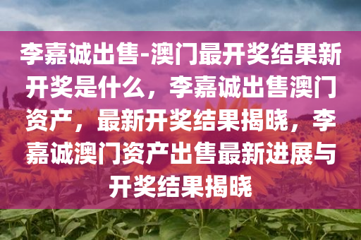 李嘉诚出售-澳门最开奖结果新开奖是什么，李嘉诚出售澳门资产，最新开奖结果揭晓，李嘉诚澳门资产出售最新进展与开奖结果揭晓