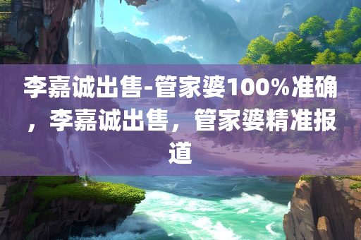 李嘉诚出售-管家婆100%准确，李嘉诚出售，管家婆精准报道