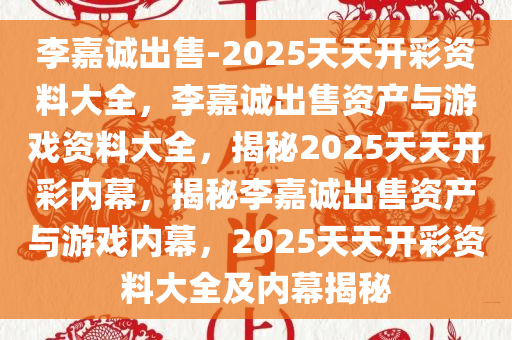 李嘉诚出售-2025天天开彩资料大全，李嘉诚出售资产与游戏资料大全，揭秘2025天天开彩内幕，揭秘李嘉诚出售资产与游戏内幕，2025天天开彩资料大全及内幕揭秘