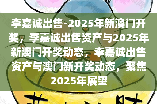 李嘉诚出售-2025年新澳门开奖，李嘉诚出售资产与2025年新澳门开奖动态，李嘉诚出售资产与澳门新开奖动态，聚焦2025年展望