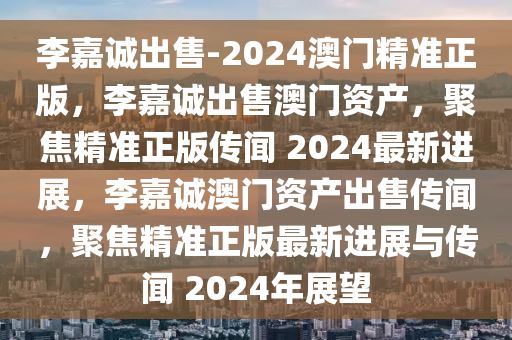 李嘉诚出售-2024澳门精准正版，李嘉诚出售澳门资产，聚焦精准正版传闻 2024最新进展，李嘉诚澳门资产出售传闻，聚焦精准正版最新进展与传闻 2024年展望