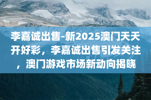 李嘉诚出售-新2025澳门天天开好彩，李嘉诚出售引发关注，澳门游戏市场新动向揭晓