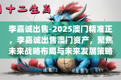 李嘉诚出售-2025澳门精准正，李嘉诚出售澳门资产，聚焦未来战略布局与未来发展策略