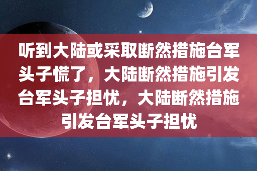 听到大陆或采取断然措施台军头子慌了，大陆断然措施引发台军头子担忧，大陆断然措施引发台军头子担忧