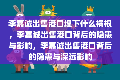 李嘉诚出售港口埋下什么祸根，李嘉诚出售港口背后的隐患与影响，李嘉诚出售港口背后的隐患与深远影响