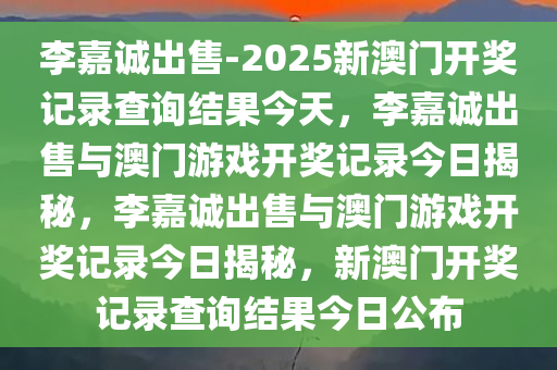 李嘉诚出售-2025新澳门开奖记录查询结果今天