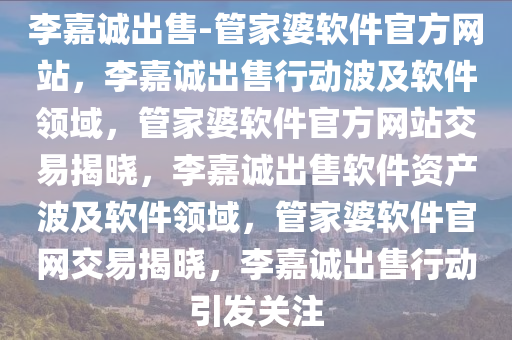 李嘉诚出售-管家婆软件官方网站，李嘉诚出售行动波及软件领域，管家婆软件官方网站交易揭晓，李嘉诚出售软件资产波及软件领域，管家婆软件官网交易揭晓，李嘉诚出售行动引发关注