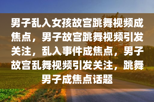 男子乱入女孩故宫跳舞视频成焦点，男子故宫跳舞视频引发关注，乱入事件成焦点，男子故宫乱舞视频引发关注，跳舞男子成焦点话题