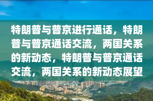 特朗普与普京进行通话，特朗普与普京通话交流，两国关系的新动态，特朗普与普京通话交流，两国关系的新动态展望