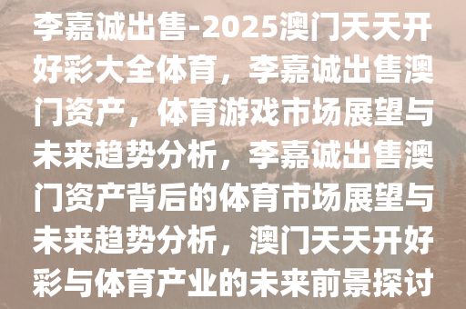 李嘉诚出售-2025澳门天天开好彩大全体育，李嘉诚出售澳门资产，体育游戏市场展望与未来趋势分析，李嘉诚出售澳门资产背后的体育市场展望与未来趋势分析，澳门天天开好彩与体育产业的未来前景探讨