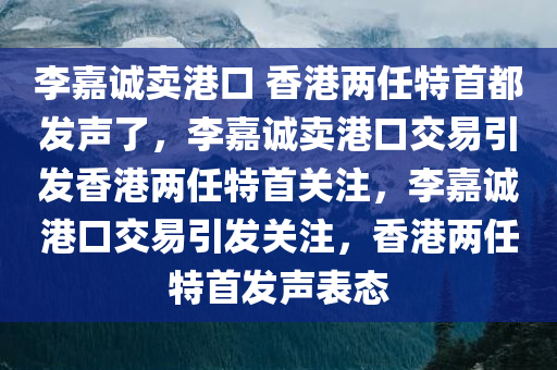 李嘉诚卖港口 香港两任特首都发声了，李嘉诚卖港口交易引发香港两任特首关注，李嘉诚港口交易引发关注，香港两任特首发声表态今晚必出三肖2025_2025新澳门精准免费提供·精确判断