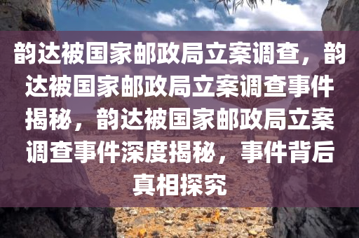 韵达被国家邮政局立案调查，韵达被国家邮政局立案调查事件揭秘，韵达被国家邮政局立案调查事件深度揭秘，事件背后真相探究