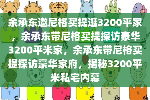 余承东邀尼格买提逛3200平家，余承东带尼格买提探访豪华3200平米家，余承东带尼格买提探访豪华家府，揭秘3200平米私宅内幕