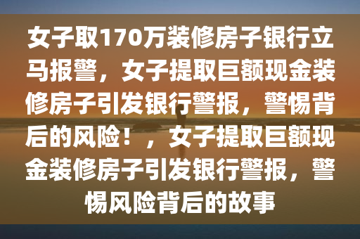 女子取170万装修房子银行立马报警，女子提取巨额现金装修房子引发银行警报，警惕背后的风险！，女子提取巨额现金装修房子引发银行警报，警惕风险背后的故事