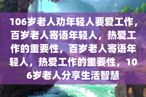 106岁老人劝年轻人要爱工作，百岁老人寄语年轻人，热爱工作的重要性，百岁老人寄语年轻人，热爱工作的重要性，106岁老人分享生活智慧