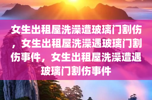 女生出租屋洗澡遭玻璃门割伤，女生出租屋洗澡遇玻璃门割伤事件，女生出租屋洗澡遭遇玻璃门割伤事件