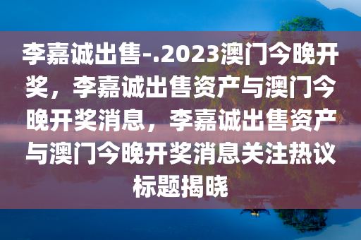 李嘉诚出售-.2023澳门今晚开奖，李嘉诚出售资产与澳门今晚开奖消息，李嘉诚出售资产与澳门今晚开奖消息关注热议标题揭晓