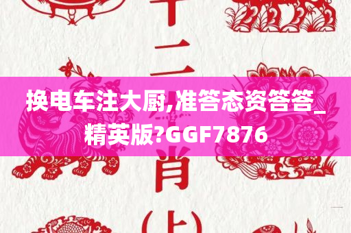 换电车注大厨,准答态资答答_精英版?GGF7876