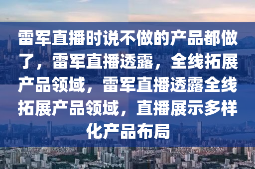 雷军直播时说不做的产品都做了，雷军直播透露，全线拓展产品领域，雷军直播透露全线拓展产品领域，直播展示多样化产品布局