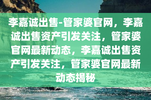 李嘉诚出售-管家婆官网，李嘉诚出售资产引发关注，管家婆官网最新动态，李嘉诚出售资产引发关注，管家婆官网最新动态揭秘