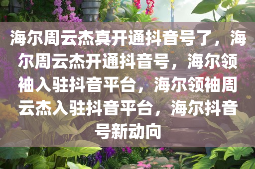 海尔周云杰真开通抖音号了，海尔周云杰开通抖音号，海尔领袖入驻抖音平台，海尔领袖周云杰入驻抖音平台，海尔抖音号新动向