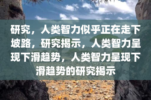 研究，人类智力似乎正在走下坡路，研究揭示，人类智力呈现下滑趋势，人类智力呈现下滑趋势的研究揭示