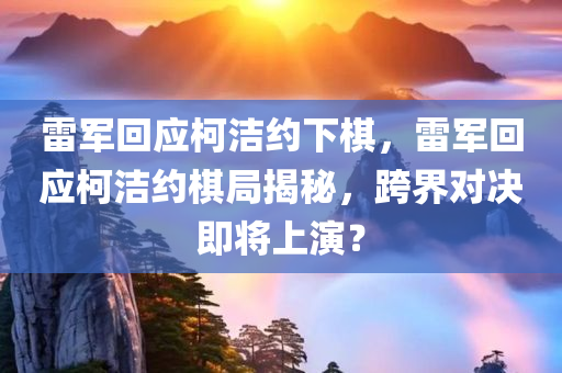 雷军回应柯洁约下棋，雷军回应柯洁约棋局揭秘，跨界对决即将上演？