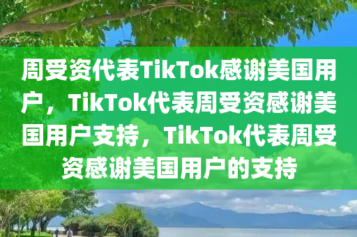 周受资代表TikTok感谢美国用户，TikTok代表周受资感谢美国用户支持，TikTok代表周受资感谢美国用户的支持