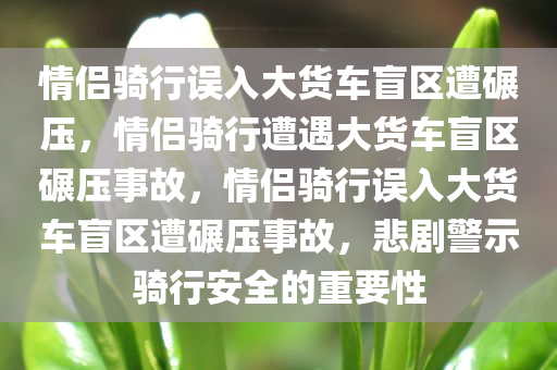 情侣骑行误入大货车盲区遭碾压，情侣骑行遭遇大货车盲区碾压事故，情侣骑行误入大货车盲区遭碾压事故，悲剧警示骑行安全的重要性