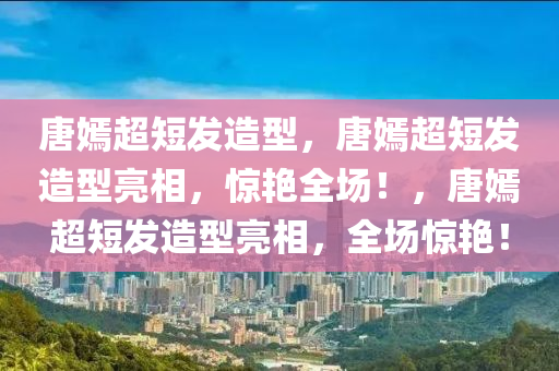 唐嫣超短发造型，唐嫣超短发造型亮相，惊艳全场！，唐嫣超短发造型亮相，全场惊艳！