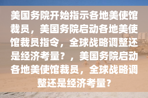 美国务院开始指示各地美使馆裁员，美国务院启动各地美使馆裁员指令，全球战略调整还是经济考量？，美国务院启动各地美使馆裁员，全球战略调整还是经济考量？