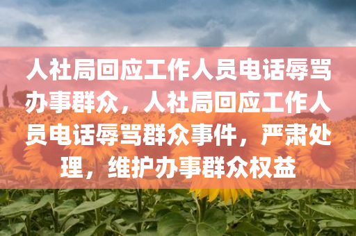 人社局回应工作人员电话辱骂办事群众，人社局回应工作人员电话辱骂群众事件，严肃处理，维护办事群众权益