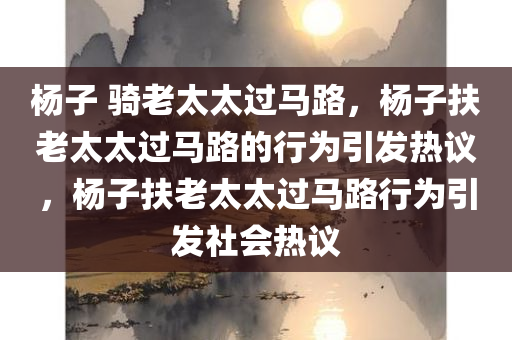 杨子 骑老太太过马路，杨子扶老太太过马路的行为引发热议，杨子扶老太太过马路行为引发社会热议