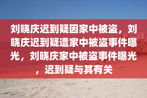 刘晓庆迟到疑因家中被盗，刘晓庆迟到疑遭家中被盗事件曝光，刘晓庆家中被盗事件曝光，迟到疑与其有关