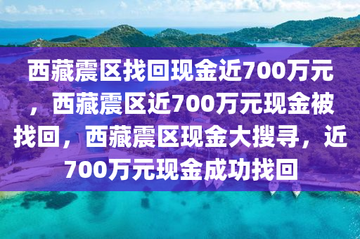 西藏震区找回现金近700万元，西藏震区近700万元现金被找回，西藏震区现金大搜寻，近700万元现金成功找回