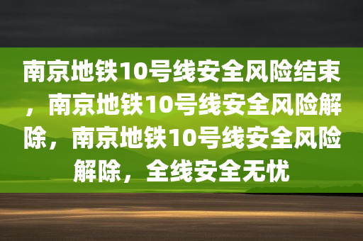 南京地铁10号线安全风险结束，南京地铁10号线安全风险解除，南京地铁10号线安全风险解除，全线安全无忧