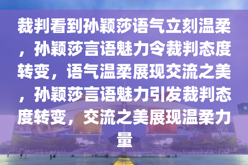 裁判看到孙颖莎语气立刻温柔，孙颖莎言语魅力令裁判态度转变，语气温柔展现交流之美，孙颖莎言语魅力引发裁判态度转变，交流之美展现温柔力量