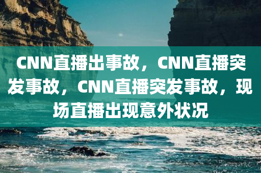 CNN直播出事故，CNN直播突发事故，CNN直播突发事故，现场直播出现意外状况