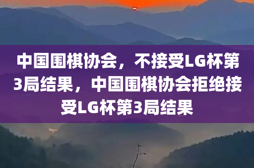 中国围棋协会，不接受LG杯第3局结果，中国围棋协会拒绝接受LG杯第3局结果