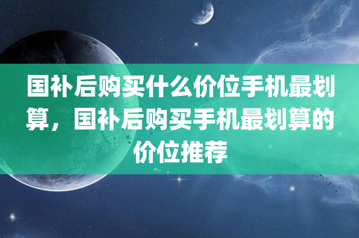 国补后购买什么价位手机最划算，国补后购买手机最划算的价位推荐