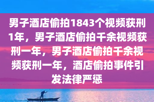 男子酒店偷拍1843个视频获刑1年，男子酒店偷拍千余视频获刑一年，男子酒店偷拍千余视频获刑一年，酒店偷拍事件引发法律严惩